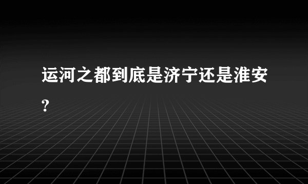 运河之都到底是济宁还是淮安?