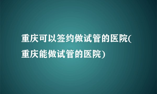重庆可以签约做试管的医院(重庆能做试管的医院)
