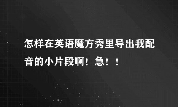 怎样在英语魔方秀里导出我配音的小片段啊！急！！