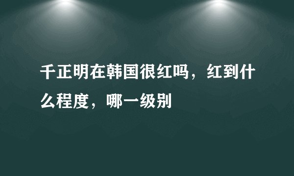 千正明在韩国很红吗，红到什么程度，哪一级别