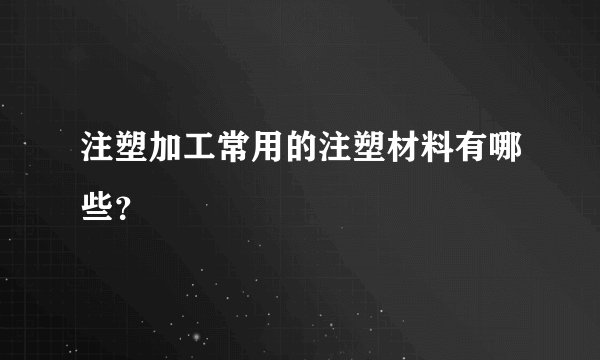 注塑加工常用的注塑材料有哪些？
