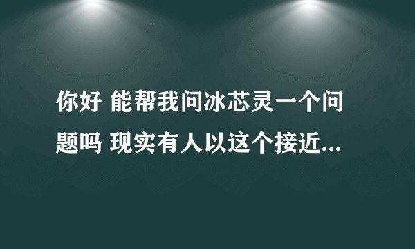 你好 能帮我问冰芯灵一个问题吗 现实有人以这个接近我女朋友