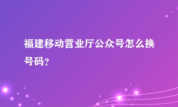 福建移动营业厅公众号怎么换号码？