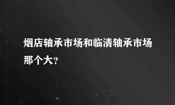 烟店轴承市场和临清轴承市场那个大？