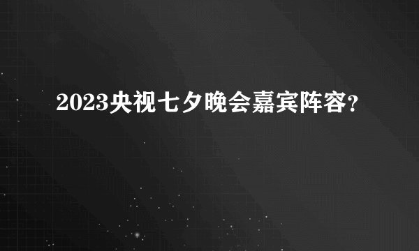 2023央视七夕晚会嘉宾阵容？