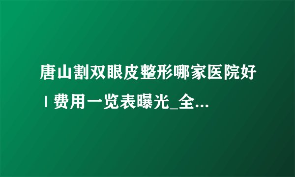 唐山割双眼皮整形哪家医院好 | 费用一览表曝光_全切双眼皮外加眼尾开长怎么样
