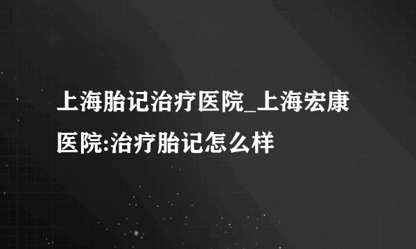 上海胎记治疗医院_上海宏康医院:治疗胎记怎么样