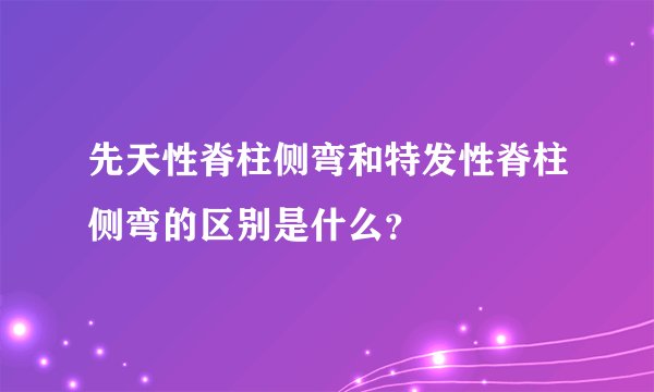 先天性脊柱侧弯和特发性脊柱侧弯的区别是什么？