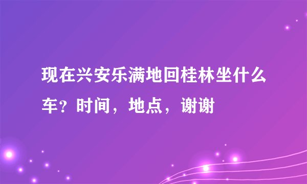 现在兴安乐满地回桂林坐什么车？时间，地点，谢谢