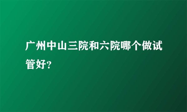 广州中山三院和六院哪个做试管好?