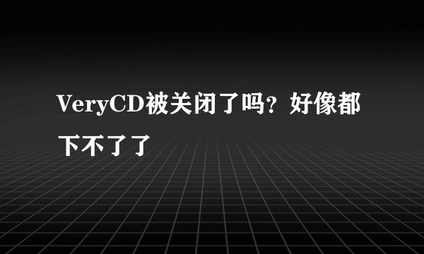 VeryCD被关闭了吗?好像都下不了了