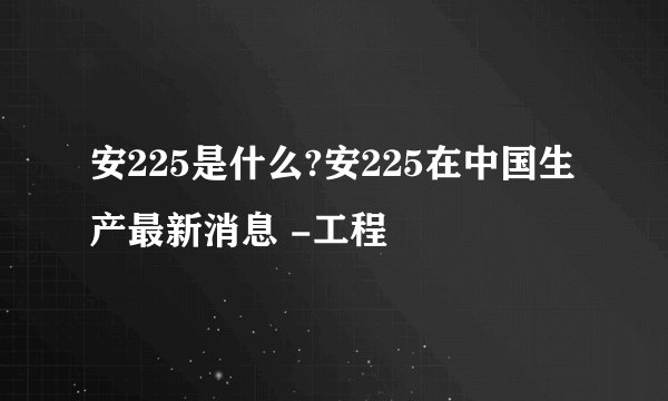 安225是什么?安225在中国生产最新消息 -工程