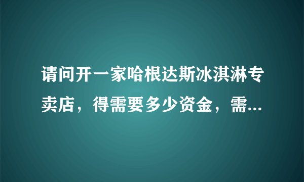 请问开一家哈根达斯冰淇淋专卖店,得需要多少资金,需要什么条件???