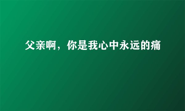 父亲啊，你是我心中永远的痛