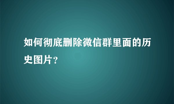 如何彻底删除微信群里面的历史图片？