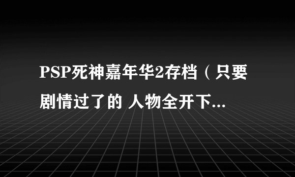 PSP死神嘉年华2存档（只要剧情过了的 人物全开下来 护援全有就行 人物70级左右就行）