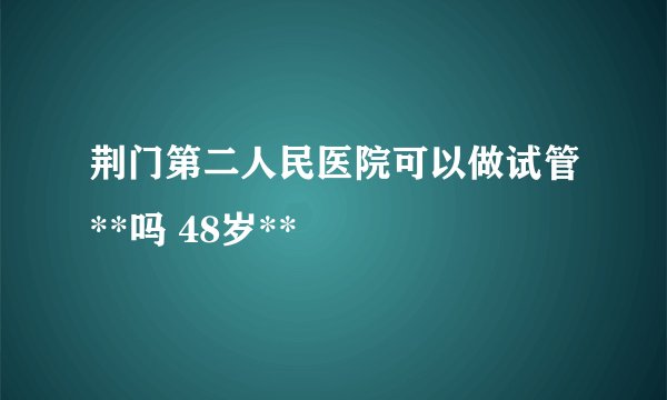 荆门第二人民医院可以做试管**吗 48岁**
