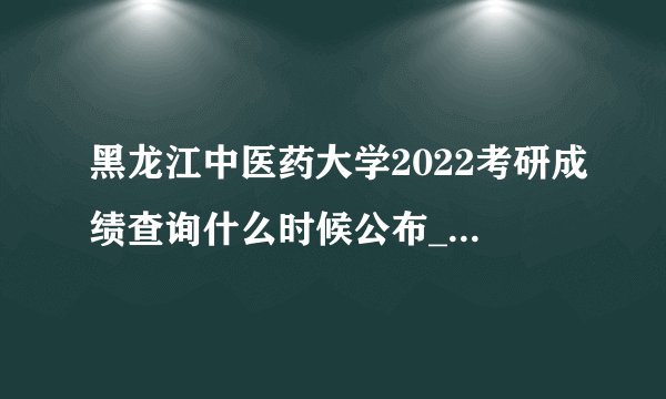 黑龙江中医药大学2022考研成绩查询什么时候公布_考研成绩查询怎么查