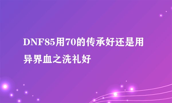 DNF85用70的传承好还是用异界血之洗礼好
