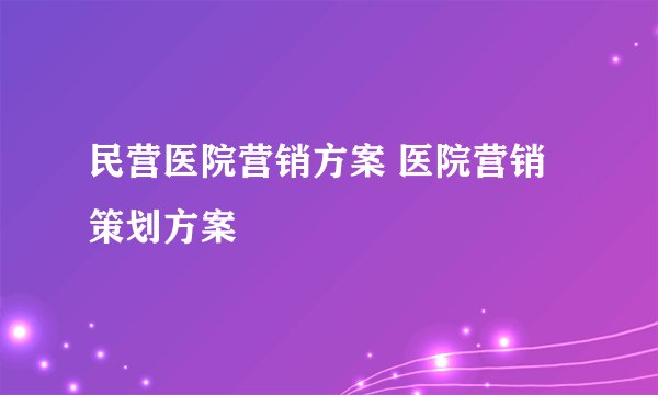 民营医院营销方案 医院营销策划方案