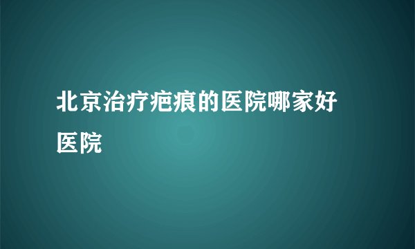北京治疗疤痕的医院哪家好 医院