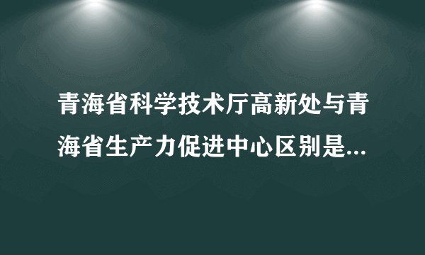 青海省科学技术厅高新处与青海省生产力促进中心区别是什么?它们的职能范围是什么?
