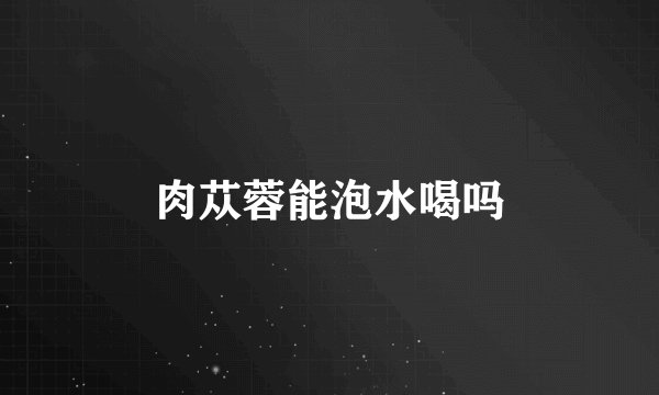 肉苁蓉能泡水喝吗
