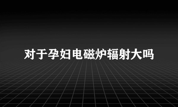 对于孕妇电磁炉辐射大吗