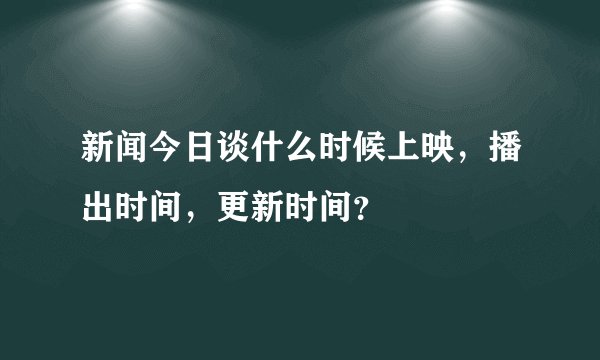 新闻今日谈什么时候上映，播出时间，更新时间？