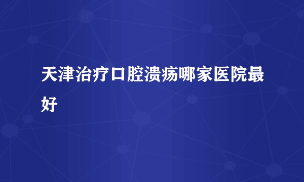 天津治疗口腔溃疡哪家医院最好