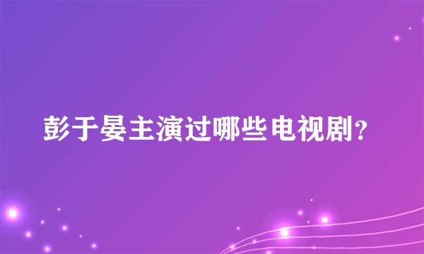 彭于晏主演过哪些电视剧？
