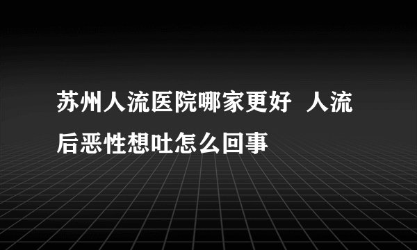 苏州人流医院哪家更好  人流后恶性想吐怎么回事