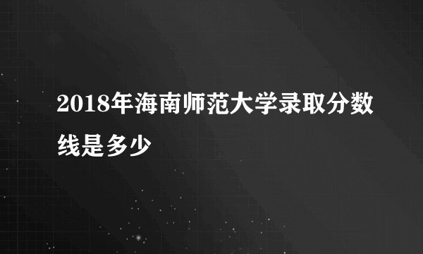 2018年海南师范大学录取分数线是多少