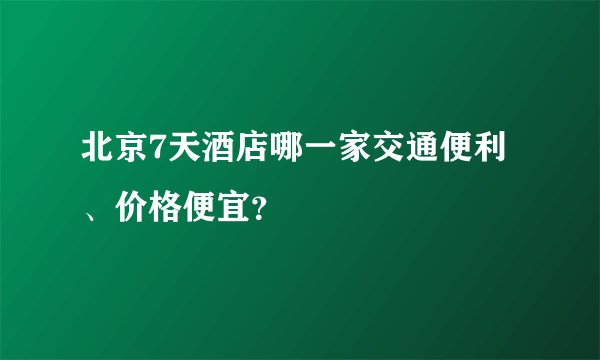 北京7天酒店哪一家交通便利、价格便宜？