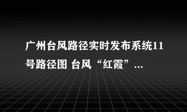 广州台风路径实时发布系统11号路径图 台风“红霞”路径图实时更新