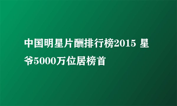 中国明星片酬排行榜2015 星爷5000万位居榜首