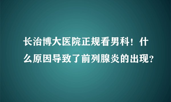 长治博大医院正规看男科!什么原因导致了前列腺炎的出现?