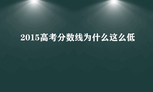 2015高考分数线为什么这么低