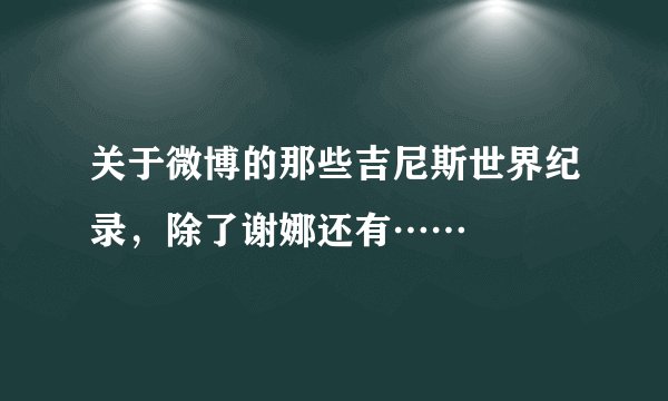 关于微博的那些吉尼斯世界纪录，除了谢娜还有……