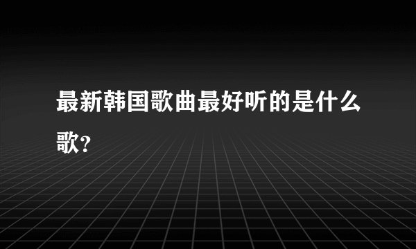 最新韩国歌曲最好听的是什么歌？