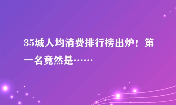35城人均消费排行榜出炉！第一名竟然是……
