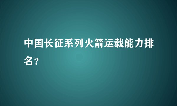 中国长征系列火箭运载能力排名？