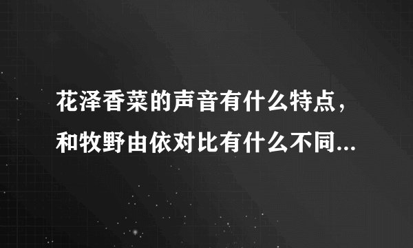 花泽香菜的声音有什么特点,和牧野由依对比有什么不同,请详细写出..谢谢!
