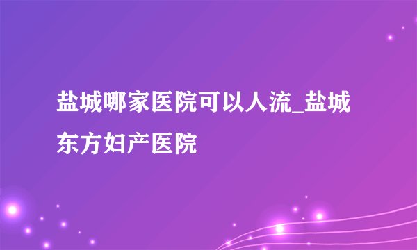 盐城哪家医院可以人流_盐城东方妇产医院