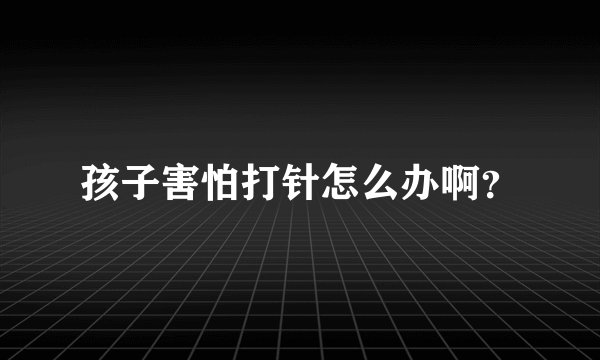 孩子害怕打针怎么办啊？