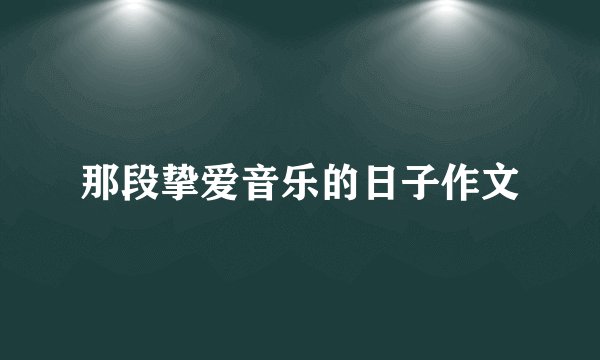 那段挚爱音乐的日子作文
