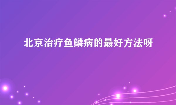 北京治疗鱼鳞病的最好方法呀