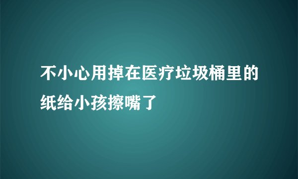 不小心用掉在医疗垃圾桶里的纸给小孩擦嘴了