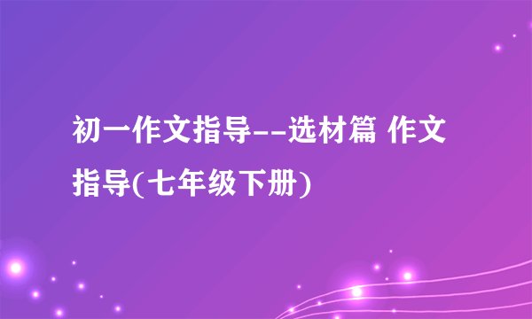初一作文指导--选材篇 作文指导(七年级下册)