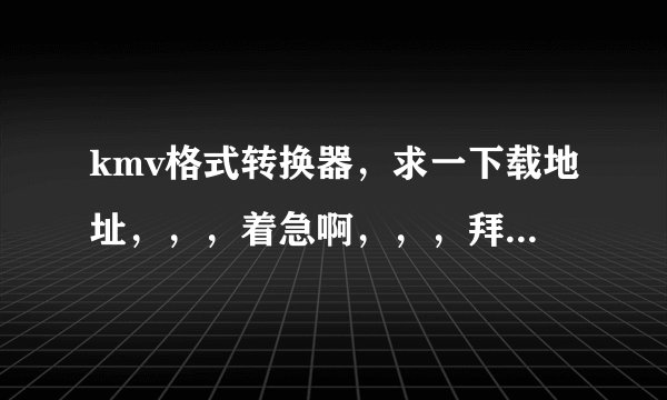 kmv格式转换器，求一下载地址，，，着急啊，，，拜托大神们了